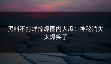黑料不打烊惊爆圈内大瓜：神秘消失太爆笑了