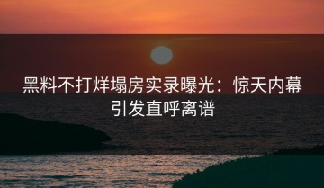 黑料不打烊塌房实录曝光：惊天内幕引发直呼离谱