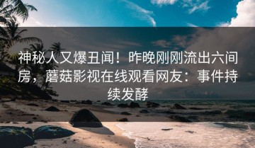 神秘人又爆丑闻！昨晚刚刚流出六间房，蘑菇影视在线观看网友：事件持续发酵