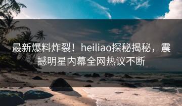 最新爆料炸裂！heiliao探秘揭秘，震撼明星内幕全网热议不断