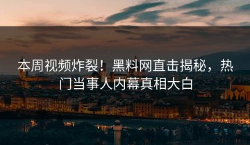本周视频炸裂！黑料网直击揭秘，热门当事人内幕真相大白