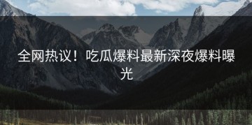 全网热议！吃瓜爆料最新深夜爆料曝光