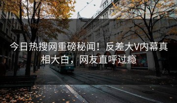 今日热搜网重磅秘闻！反差大V内幕真相大白，网友直呼过瘾