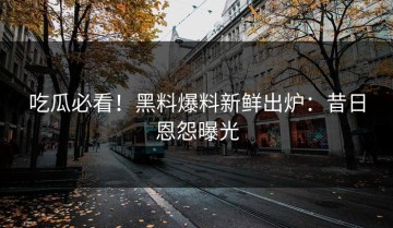 吃瓜必看！黑料爆料新鲜出炉：昔日恩怨曝光