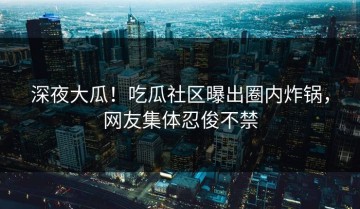 深夜大瓜！吃瓜社区曝出圈内炸锅，网友集体忍俊不禁