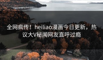 全网疯传！heiliao漫画今日更新，热议大V秘闻网友直呼过瘾
