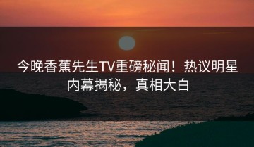 今晚香蕉先生TV重磅秘闻！热议明星内幕揭秘，真相大白