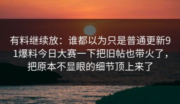 有料继续放：谁都以为只是普通更新91爆料今日大赛一下把旧帖也带火了，把原本不显眼的细节顶上来了