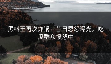 黑料王再次炸锅：昔日恩怨曝光，吃瓜群众愤怒中