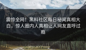 震惊全网！黑料社区每日秘闻真相大白，惊人圈内人真相让人网友直呼过瘾