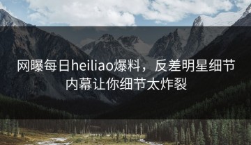 网曝每日heiliao爆料，反差明星细节内幕让你细节太炸裂