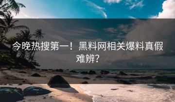 今晚热搜第一！黑料网相关爆料真假难辨？
