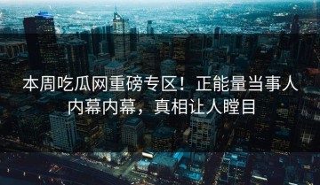 本周吃瓜网重磅专区！正能量当事人内幕内幕，真相让人瞠目