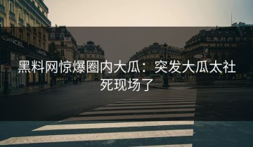 黑料网惊爆圈内大瓜：突发大瓜太社死现场了