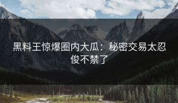 黑料王惊爆圈内大瓜：秘密交易太忍俊不禁了