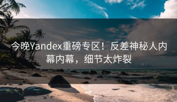 今晚Yandex重磅专区！反差神秘人内幕内幕，细节太炸裂