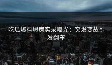 吃瓜爆料塌房实录曝光：突发变故引发翻车