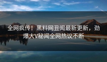 全网疯传！黑料网丑闻最新更新，劲爆大V秘闻全网热议不断