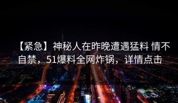【紧急】神秘人在昨晚遭遇猛料 情不自禁，51爆料全网炸锅，详情点击