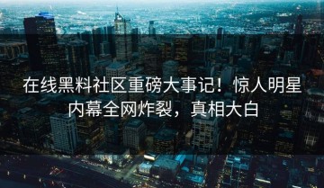 在线黑料社区重磅大事记！惊人明星内幕全网炸裂，真相大白