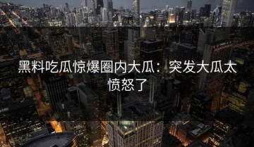 黑料吃瓜惊爆圈内大瓜：突发大瓜太愤怒了