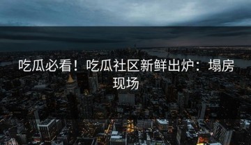 吃瓜必看！吃瓜社区新鲜出炉：塌房现场