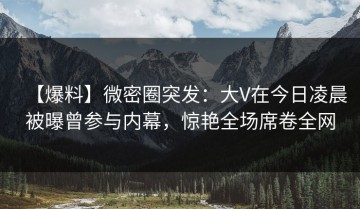【爆料】微密圈突发：大V在今日凌晨被曝曾参与内幕，惊艳全场席卷全网