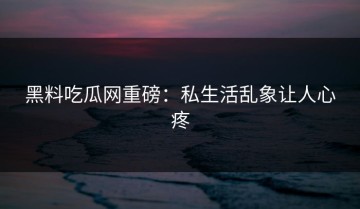 黑料吃瓜网重磅：私生活乱象让人心疼