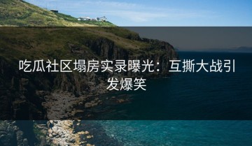 吃瓜社区塌房实录曝光：互撕大战引发爆笑
