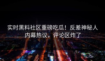 实时黑料社区重磅吃瓜！反差神秘人内幕热议，评论区炸了