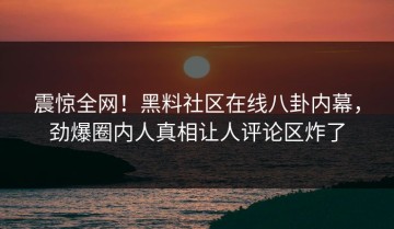震惊全网！黑料社区在线八卦内幕，劲爆圈内人真相让人评论区炸了