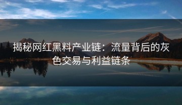 揭秘网红黑料产业链：流量背后的灰色交易与利益链条