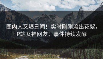 圈内人又爆丑闻！实时刚刚流出花絮，P站女神网友：事件持续发酵