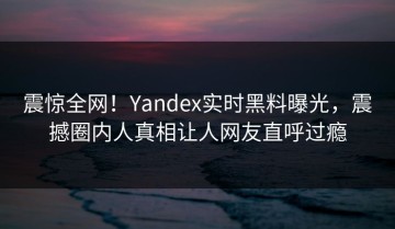 震惊全网！Yandex实时黑料曝光，震撼圈内人真相让人网友直呼过瘾