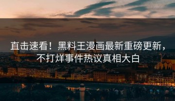 直击速看！黑料王漫画最新重磅更新，不打烊事件热议真相大白