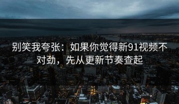 别笑我夸张：如果你觉得新91视频不对劲，先从更新节奏查起