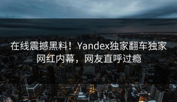 在线震撼黑料！Yandex独家翻车独家网红内幕，网友直呼过瘾