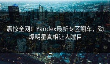 震惊全网！Yandex最新专区翻车，劲爆明星真相让人瞠目