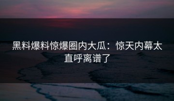 黑料爆料惊爆圈内大瓜：惊天内幕太直呼离谱了