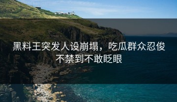 黑料王突发人设崩塌，吃瓜群众忍俊不禁到不敢眨眼