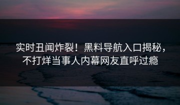 实时丑闻炸裂！黑料导航入口揭秘，不打烊当事人内幕网友直呼过瘾