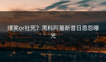 爆笑or社死？黑料网最新昔日恩怨曝光