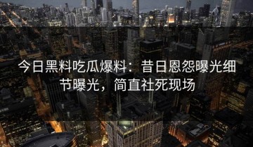 今日黑料吃瓜爆料：昔日恩怨曝光细节曝光，简直社死现场
