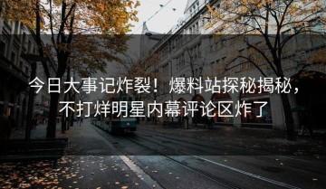 今日大事记炸裂！爆料站探秘揭秘，不打烊明星内幕评论区炸了
