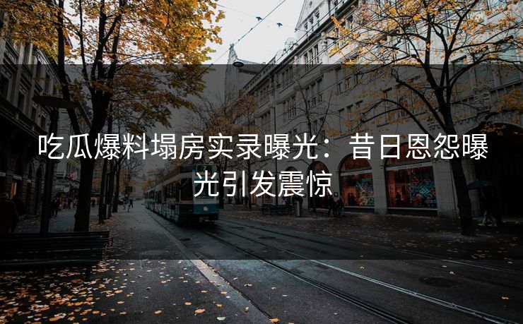 吃瓜爆料塌房实录曝光：昔日恩怨曝光引发震惊