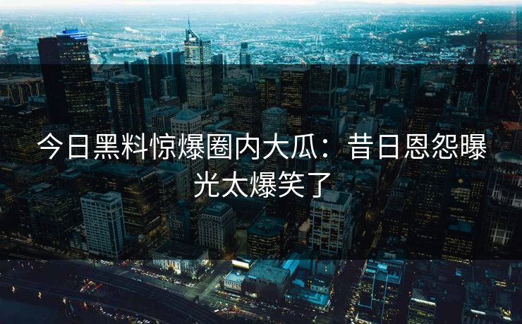 今日黑料惊爆圈内大瓜：昔日恩怨曝光太爆笑了