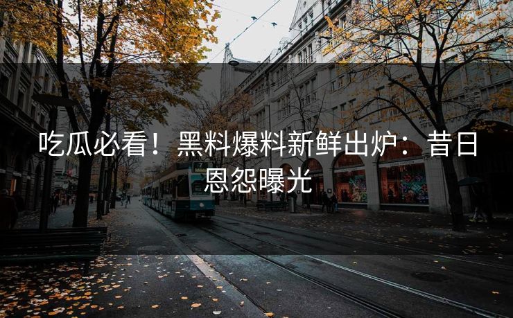 吃瓜必看！黑料爆料新鲜出炉：昔日恩怨曝光