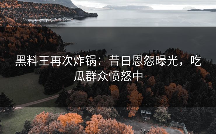 黑料王再次炸锅：昔日恩怨曝光，吃瓜群众愤怒中