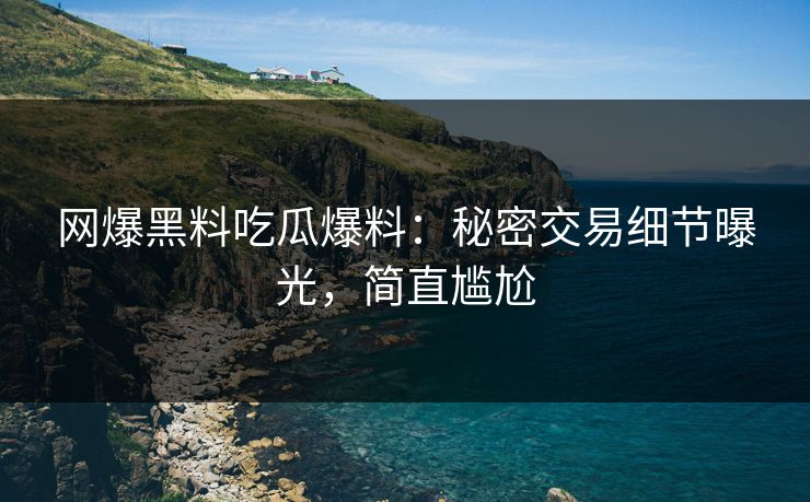网爆黑料吃瓜爆料：秘密交易细节曝光，简直尴尬