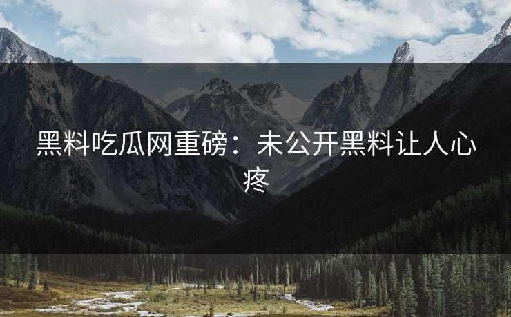 黑料吃瓜网重磅：未公开黑料让人心疼